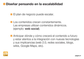 Diseñar pensando en la escalabilidad


    El plan de negocio puede escalar.

    Los contenidos crecen constantemente.
    Las empresas utilizan contenidos dinámicos.
    (ejemplo: web social).

    Anticipar dónde y cómo crecerá el contenido a futuro
    y estar atentos a la integración con nuevas tecnologías
    y sus implicancias (web 2.0, redes sociales, blogs,
    wikis, Google Maps, etc).


                                                       página 4
 