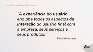 Jornada do consumidor e experiência de consumo
“A experiência do usuário
engloba todos os aspectos da
interação do usuário final com
a empresa, seus serviços e
seus produtos.”
Donald Norman
 