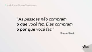 Jornada do consumidor e experiência de consumo
“As pessoas não compram
o que você faz. Elas compram
o por que você faz.”
Simon Sinek
 