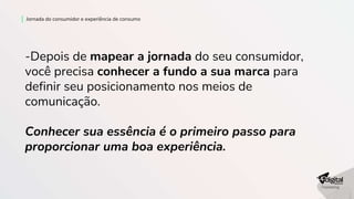 -Depois de mapear a jornada do seu consumidor,
você precisa conhecer a fundo a sua marca para
definir seu posicionamento nos meios de
comunicação.
Conhecer sua essência é o primeiro passo para
proporcionar uma boa experiência.
Jornada do consumidor e experiência de consumo
 