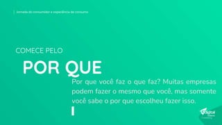 Por que você faz o que faz? Muitas empresas
podem fazer o mesmo que você, mas somente
você sabe o por que escolheu fazer isso.
POR QUE
COMECE PELO
Jornada do consumidor e experiência de consumo
 