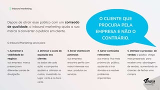 Depois de atrair esse público com um conteúdo
de qualidade, o inbound marketing ajuda a sua
marca a converter o público em cliente.
O CLIENTE QUE
PROCURA PELA
EMPRESA E NÃO O
CONTRÁRIO.
O Inbound Marketing serve para:
5. Otimizar o processo de
vendas: o público chega
mais preparado para
receber uma abordagem
de vendas, aumentando as
chances de fechar uma
compra.
1. Aumentar a
visibilidade do
negócio:
sua empresa marca
presença em
diferentes canais de
divulgação.
2. Diminuir o custo de
aquisição dos
clientes:
os dados de cada
ação e campanha
ajudam a otimizar os
custos, investindo no
lugar certo e na hora
certa.
3. Atrair clientes em
potencial:
sua empresa
encontra perfis com
maior interesse nos
seus produtos ou
serviços.
4. Gerar conteúdos
relevantes:
sua marca fica mais
próxima do público,
ajudando a tirar
dúvidas e a resolver
problemas
importantes.
Inbound marketing
 