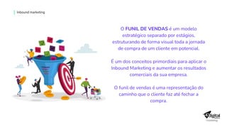 O FUNIL DE VENDAS é um modelo
estratégico separado por estágios,
estruturando de forma visual toda a jornada
de compra de um cliente em potencial.
É um dos conceitos primordiais para aplicar o
Inbound Marketing e aumentar os resultados
comerciais da sua empresa.
O funil de vendas é uma representação do
caminho que o cliente faz até fechar a
compra.
Inbound marketing
 