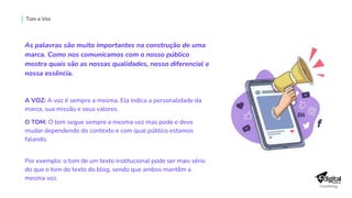 As palavras são muito importantes na construção de uma
marca. Como nos comunicamos com o nosso público
mostra quais são as nossas qualidades, nosso diferencial e
nossa essência.
A VOZ: A voz é sempre a mesma. Ela indica a personalidade da
marca, sua missão e seus valores.
O TOM: O tom segue sempre a mesma voz mas pode e deve
mudar dependendo do contexto e com qual público estamos
falando.
Por exemplo: o tom de um texto institucional pode ser mais sério
do que o tom do texto do blog, sendo que ambos mantêm a
mesma voz.
Tom e Voz
 