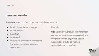 COMECE PELA MISSÃO:
A missão é o seu propósito, o por que que falamos lá no início.
● A razão de ser da sua empresa;
● Por que existe?
● O que faz?
● Para quem?
● Responsável por orientar os objetivos
financeiros, humanos e sociais da
organização
Tom e Voz
Exemplo:
Fiat: Desenvolver, produzir e comercializar
carros e serviços que as pessoas prefiram
comprar e tenham orgulho de possuir,
garantindo a criação de valor e a
sustentabilidade do negócio.
 