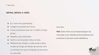 DEPOIS, DEFINA A VISÃO:
● É o norte da organização;
● Imagem projetada do futuro;
● O que a empresa quer ser a médio e longo
prazo;
● Realista, mas motivador;
● Sonho a ser buscado todos os dias;
● Diferente da missão, a visão pode e deve
mudar ao longo do tempo de acordo com
o momento em que a empresa se encontra
no mercado.
Tom e Voz
Exemplo:
Fiat: Estar entre os principais players do
mercado e ser referência de excelência em
produtos e serviços automobilísticos.
 