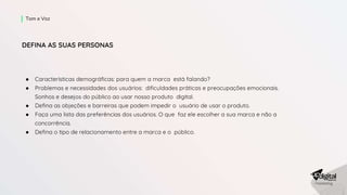 ● Características demográficas: para quem a marca está falando?
● Problemas e necessidades dos usuários: dificuldades práticas e preocupações emocionais.
Sonhos e desejos do público ao usar nosso produto digital.
● Defina as objeções e barreiras que podem impedir o usuário de usar o produto.
● Faça uma lista das preferências dos usuários. O que faz ele escolher a sua marca e não a
concorrência.
● Defina o tipo de relacionamento entre a marca e o público.
Tom e Voz
DEFINA AS SUAS PERSONAS
 