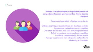 Persona é um personagem ou arquétipo baseado em
comportamentos reais que representa o cliente ideal da
empresa.
É quem você quer atrair e fidelizar como cliente.
Sintetiza as principais características dos clientes e permite:
‣ Aprofundar o conhecimento sobre o público
‣ Criar o tom de voz ideal para cada comunicação empresa
‣ Definir os canais de comunicação com o público
‣ Otimizar a experiência do usuário no site
‣ Planejar os conteúdos mais adequados e eficientes no
Marketing de Conteúdo.
Persona
 