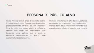 PERSONA X PÚBLICO-ALVO
Pedro Antônio tem 26 anos, é arquiteto recém-
formado e autônomo. Pensa em se desenvolver
profissionalmente através de um mestrado
fora do país, pois adora viajar, é solteiro e
sempre quis fazer um intercâmbio. Está
buscando uma agência que o ajude a
encontrar universidades na Europa que
aceitem alunos estrangeiros.
Persona
Homens e mulheres, de 24 a 30 anos, solteiros,
graduados em arquitetura, com renda média
mensal de R$ 3.500. Pretendem aumentar sua
capacitação profissional e gostam de viagens.
 