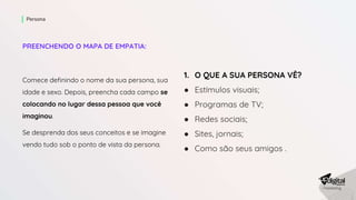PREENCHENDO O MAPA DE EMPATIA:
Comece definindo o nome da sua persona, sua
idade e sexo. Depois, preencha cada campo se
colocando no lugar dessa pessoa que você
imaginou.
Se desprenda dos seus conceitos e se imagine
vendo tudo sob o ponto de vista da persona.
Persona
1. O QUE A SUA PERSONA VÊ?
● Estímulos visuais;
● Programas de TV;
● Redes sociais;
● Sites, jornais;
● Como são seus amigos .
 