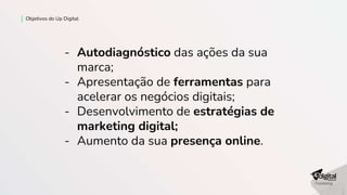 Objetivos do Up Digital
- Autodiagnóstico das ações da sua
marca;
- Apresentação de ferramentas para
acelerar os negócios digitais;
- Desenvolvimento de estratégias de
marketing digital;
- Aumento da sua presença online.
 