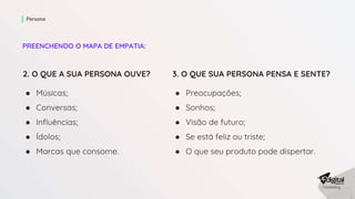 PREENCHENDO O MAPA DE EMPATIA:
Persona
2. O QUE A SUA PERSONA OUVE?
● Músicas;
● Conversas;
● Influências;
● Ídolos;
● Marcas que consome.
3. O QUE SUA PERSONA PENSA E SENTE?
● Preocupações;
● Sonhos;
● Visão de futuro;
● Se está feliz ou triste;
● O que seu produto pode dispertar.
 