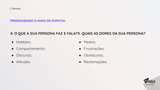 PREENCHENDO O MAPA DE EMPATIA:
Persona
4. O QUE A SUA PERSONA FAZ E FALA?
● Hobbies;
● Comportamento;
● Discurso;
● Atitudes.
5. QUAIS AS DORES DA SUA PERSONA?
● Medos;
● Frustrações;
● Obstáculos;
● Reclamações.
 