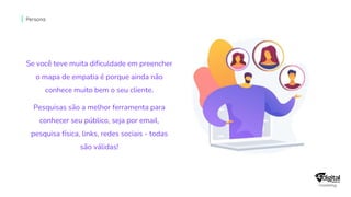 Se você teve muita dificuldade em preencher
o mapa de empatia é porque ainda não
conhece muito bem o seu cliente.
Pesquisas são a melhor ferramenta para
conhecer seu público, seja por email,
pesquisa física, links, redes sociais - todas
são válidas!
Persona
 