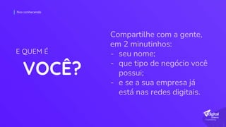 Compartilhe com a gente,
em 2 minutinhos:
- seu nome;
- que tipo de negócio você
possui;
- e se a sua empresa já
está nas redes digitais.
Nos conhecendo
VOCÊ?
E QUEM É
 