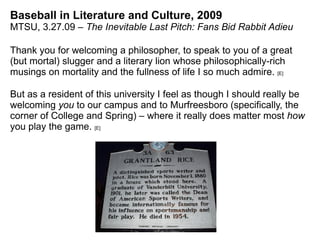 Baseball in Literature and Culture, 2009 MTSU, 3.27.09 –  The Inevitable Last Pitch: Fans Bid Rabbit Adieu Thank you for welcoming a philosopher, to speak to you of a great (but mortal) slugger and a literary lion whose philosophically-rich musings on mortality and the fullness of life I so much admire.  [E] But as a resident of this university I feel as though I should really be welcoming  you  to our campus and to Murfreesboro (specifically, the corner of College and Spring) – where it really does matter most  how  you play the game.  [E] 