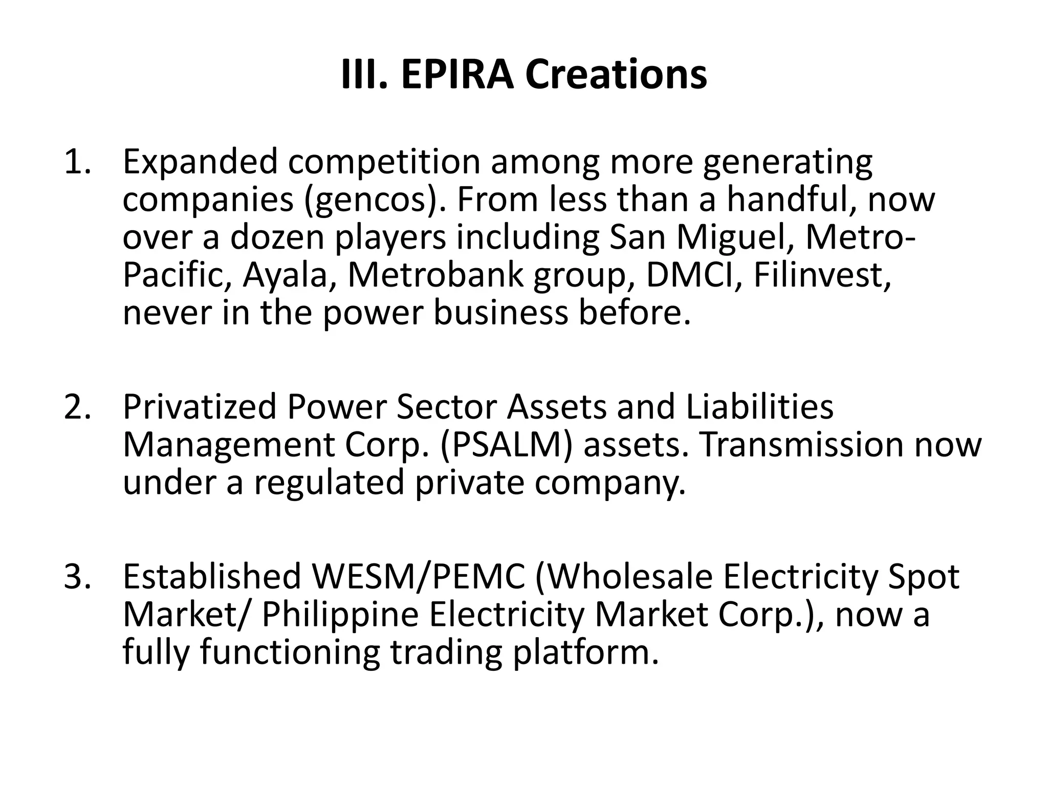 III. EPIRA Creations
1. Expanded competition among more generating
companies (gencos). From less than a handful, now
over a dozen players including San Miguel, MetroPacific, Ayala, Metrobank group, DMCI, Filinvest,
never in the power business before.
2. Privatized Power Sector Assets and Liabilities
Management Corp. (PSALM) assets. Transmission now
under a regulated private company.
3. Established WESM/PEMC (Wholesale Electricity Spot
Market/ Philippine Electricity Market Corp.), now a
fully functioning trading platform.

 