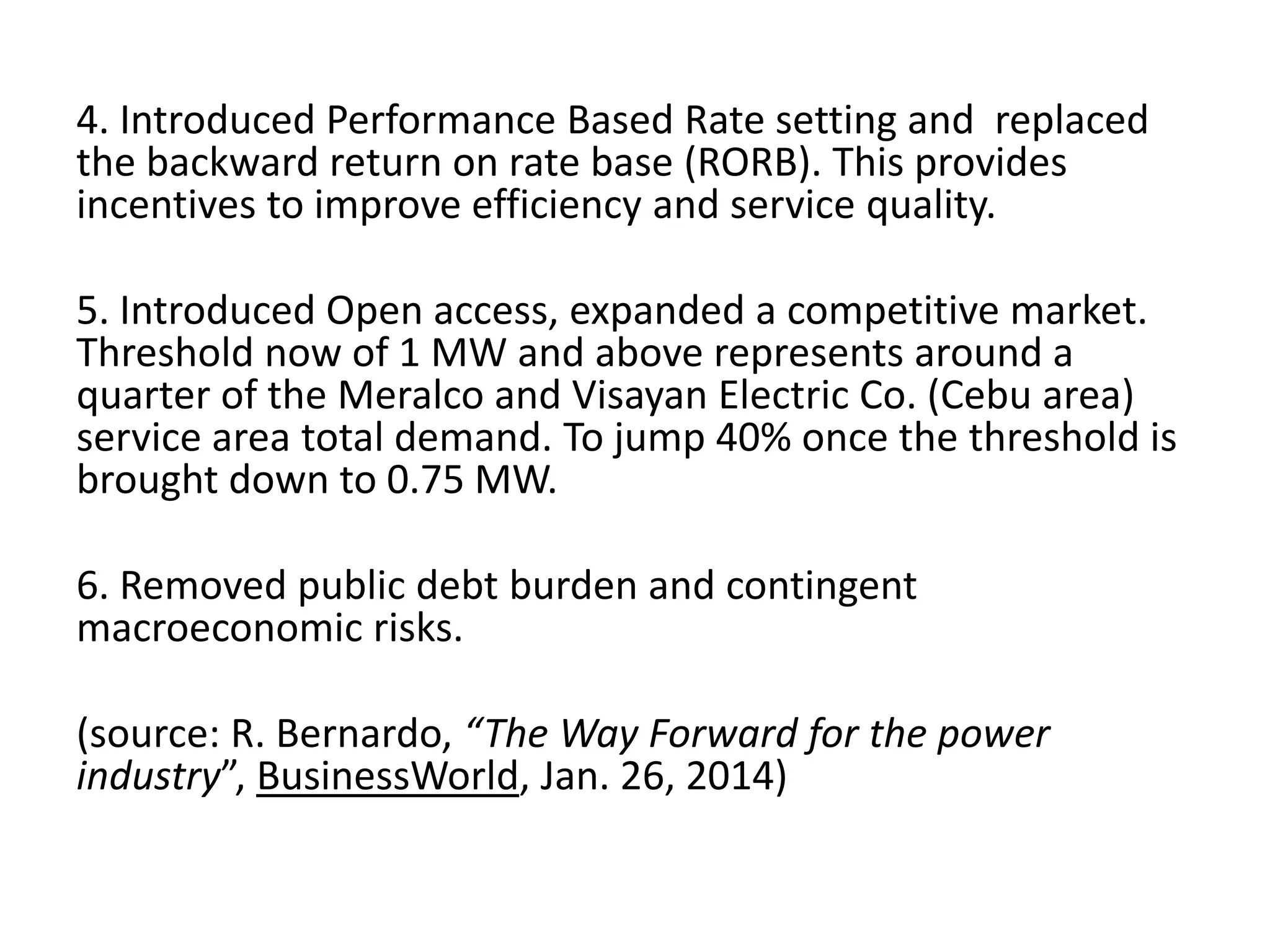4. Introduced Performance Based Rate setting and replaced
the backward return on rate base (RORB). This provides
incentives to improve efficiency and service quality.

5. Introduced Open access, expanded a competitive market.
Threshold now of 1 MW and above represents around a
quarter of the Meralco and Visayan Electric Co. (Cebu area)
service area total demand. To jump 40% once the threshold is
brought down to 0.75 MW.
6. Removed public debt burden and contingent
macroeconomic risks.
(source: R. Bernardo, “The Way Forward for the power
industry”, BusinessWorld, Jan. 26, 2014)

 