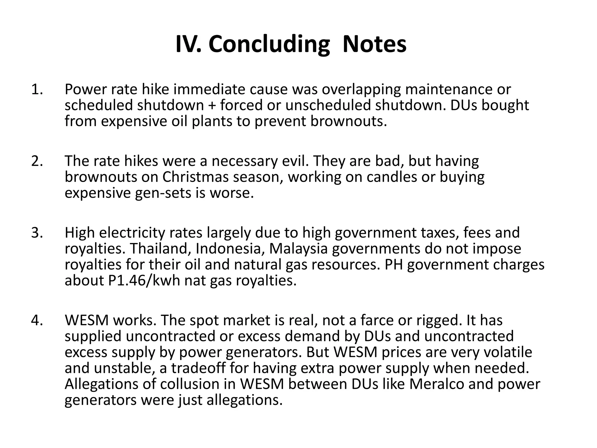 IV. Concluding Notes
1.

Power rate hike immediate cause was overlapping maintenance or
scheduled shutdown + forced or unscheduled shutdown. DUs bought
from expensive oil plants to prevent brownouts.

2.

The rate hikes were a necessary evil. They are bad, but having
brownouts on Christmas season, working on candles or buying
expensive gen-sets is worse.

3.

High electricity rates largely due to high government taxes, fees and
royalties. Thailand, Indonesia, Malaysia governments do not impose
royalties for their oil and natural gas resources. PH government charges
about P1.46/kwh nat gas royalties.

4.

WESM works. The spot market is real, not a farce or rigged. It has
supplied uncontracted or excess demand by DUs and uncontracted
excess supply by power generators. But WESM prices are very volatile
and unstable, a tradeoff for having extra power supply when needed.
Allegations of collusion in WESM between DUs like Meralco and power
generators were just allegations.

 