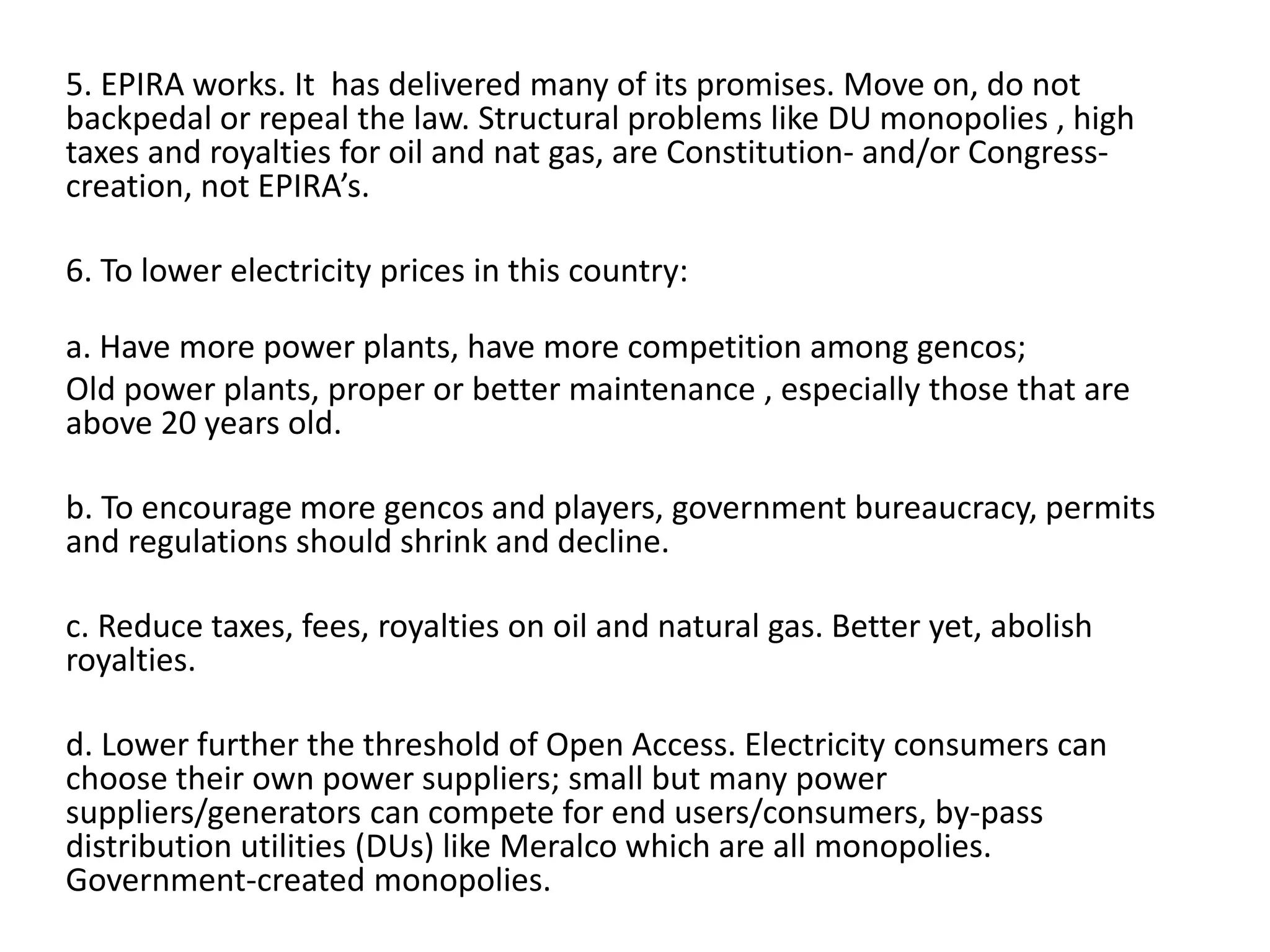 5. EPIRA works. It has delivered many of its promises. Move on, do not
backpedal or repeal the law. Structural problems like DU monopolies , high
taxes and royalties for oil and nat gas, are Constitution- and/or Congresscreation, not EPIRA’s.
6. To lower electricity prices in this country:
a. Have more power plants, have more competition among gencos;
Old power plants, proper or better maintenance , especially those that are
above 20 years old.
b. To encourage more gencos and players, government bureaucracy, permits
and regulations should shrink and decline.
c. Reduce taxes, fees, royalties on oil and natural gas. Better yet, abolish
royalties.
d. Lower further the threshold of Open Access. Electricity consumers can
choose their own power suppliers; small but many power
suppliers/generators can compete for end users/consumers, by-pass
distribution utilities (DUs) like Meralco which are all monopolies.
Government-created monopolies.

 