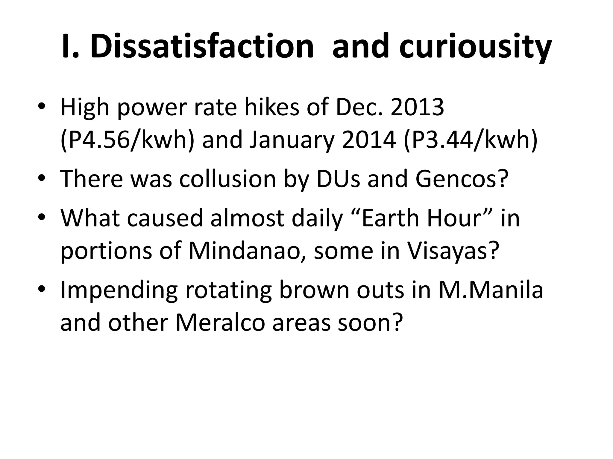 I. Dissatisfaction and curiousity
• High power rate hikes of Dec. 2013
(P4.56/kwh) and January 2014 (P3.44/kwh)
• There was collusion by DUs and Gencos?
• What caused almost daily “Earth Hour” in
portions of Mindanao, some in Visayas?
• Impending rotating brown outs in M.Manila
and other Meralco areas soon?

 