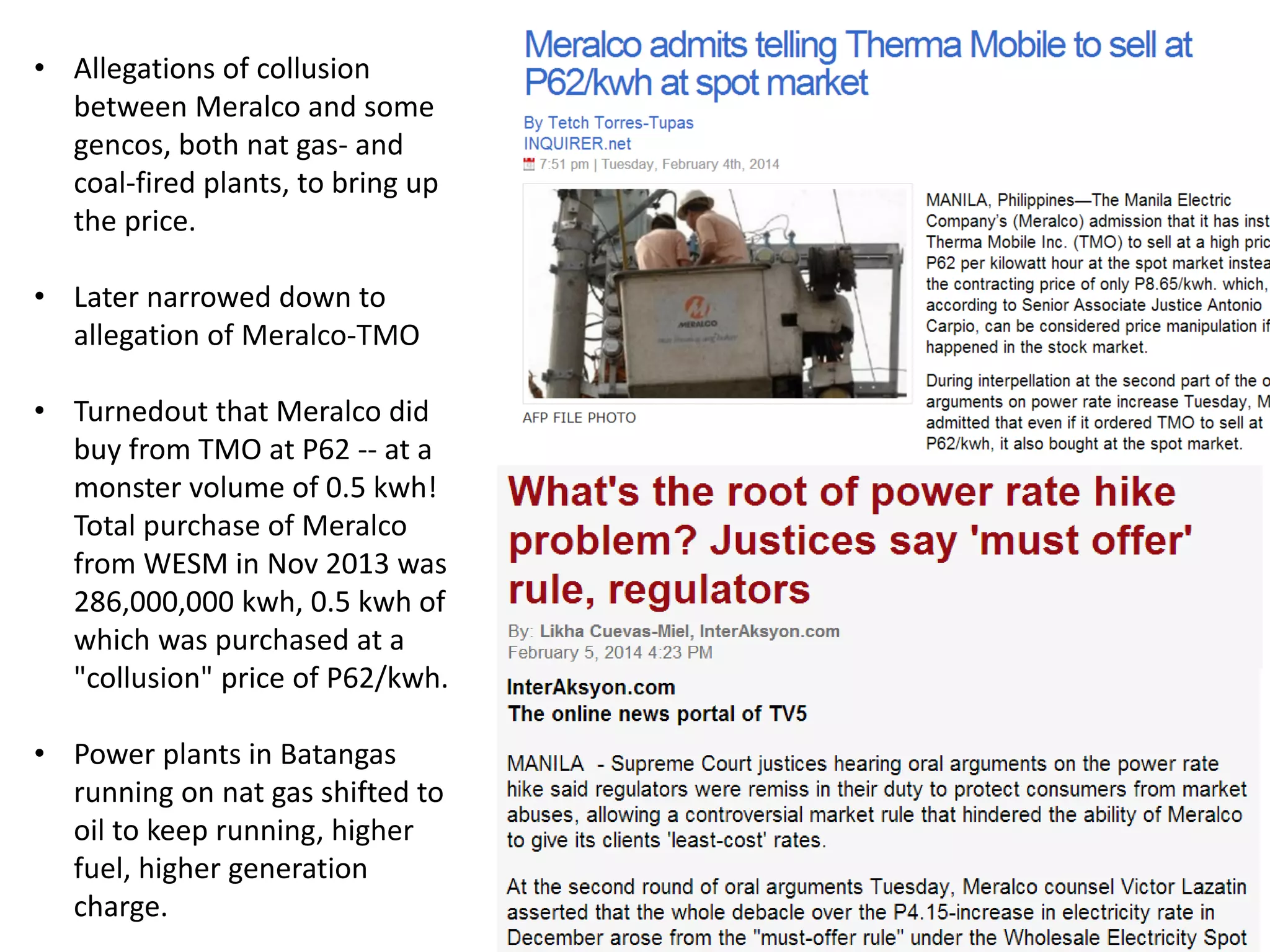 • Allegations of collusion
between Meralco and some
gencos, both nat gas- and
coal-fired plants, to bring up
the price.
• Later narrowed down to
allegation of Meralco-TMO
• Turnedout that Meralco did
buy from TMO at P62 -- at a
monster volume of 0.5 kwh!
Total purchase of Meralco
from WESM in Nov 2013 was
286,000,000 kwh, 0.5 kwh of
which was purchased at a
"collusion" price of P62/kwh.

• Power plants in Batangas
running on nat gas shifted to
oil to keep running, higher
fuel, higher generation
charge.

 