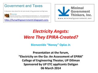 Electricity Angsts:
Were They EPIRA-Created?
Bienvenido “Nonoy” Oplas Jr.
Presentation at the forum,
“Electricity on the Go: An Assessment of EPIRA”
College of Engineering Theater, UP Diliman
Sponsored by UP ETC applicants Datigan
06 March 2014

 