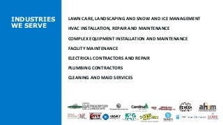 INDUSTRIES
WE SERVE
LAWN CARE, LANDSCAPING AND SNOW AND ICE MANAGEMENT
HVAC INSTALLATION, REPAIR AND MAINTENANCE
COMPLEX EQUIPMENT INSTALLATION AND MAINTENANCE
FACILITY MAINTENANCE
ELECTRICAL CONTRACTORS AND REPAIR
PLUMBING CONTRACTORS
CLEANING AND MAID SERVICES
 