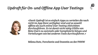 Updraft für On- und Offline App User Testings
«Dank Updraft ist es einfach Apps zu verteilen die noch
nicht im App Store verfügbar sind und so sowohl
offline als auch online User Testing Aktivitäten
durchzuführen. Es ist damit nicht nötig UDIDs von
Beta-Usern zu sammeln oder komplizierte Setups und
Verteilungen wie bei anderen Tools durchzuführen.»
Milena Rutz, Forscherin und Dozentin an der FHNW
 