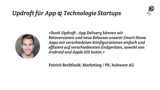 Updraft für App & Technologie Startups
«Dank Updraft - App Delivery können wir
Betaversionen und neue Releases unserer Smart Home
Apps mit verschiedenen Konfigurationen einfach und
effizient auf verschiedensten Endgeräten, sowohl von
Android und Apple iOS testen.»
Patrick Bechthold, Marketing / PR, hubware AG
 