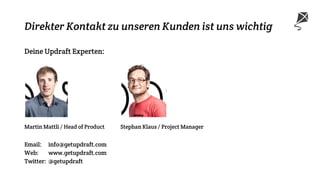 Direkter Kontakt zu unseren Kunden ist uns wichtig
Deine Updraft Experten:
Martin Mattli / Head of Product Stephan Klaus / Project Manager
Email: info@getupdraft.com
Web: www.getupdraft.com
Twitter: @getupdraft
 