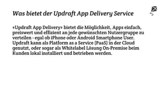 Was bietet der Updraft App Delivery Service
«Updraft App Delivery» bietet die Möglichkeit, Apps einfach,
preiswert und effizient an jede gewünschten Nutzergruppe zu
verteilen - egal ob iPhone oder Android Smartphone User.
Updraft kann als Platform as a Service (PaaS) in der Cloud
genutzt, oder sogar als Whitelabel Lösung On-Premise beim
Kunden lokal installiert und betrieben werden.
 