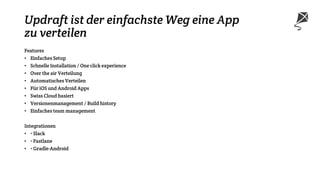 Updraft ist der einfachste Weg eine App
zu verteilen
Features
• Einfaches Setup
• Schnelle Installation / One click experience
• Over the air Verteilung
• Automatisches Verteilen
• Für iOS und Android Apps
• Swiss Cloud basiert
• Versionenmanagement / Build history
• Einfaches team management
Integrationen
• • Slack
• • Fastlane
• • Gradle-Android
 