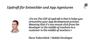 Updraft für Entwickler und App Agenturen
«To me The USP of updraft is that it helps you
streamline your app development process.
Meaning that it’s one mouse click from the
developer in the middle of nowhere to a
customer in the middle of nowhere.»
Slava Todavchich / Mobile Developer
 