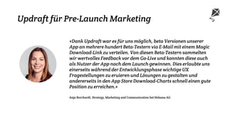 Updraft für Pre-Launch Marketing
«Dank Updraft war es für uns möglich, beta Versionen unserer
App an mehrere hundert Beta-Testern via E-Mail mit einem Magic
Download-Link zu verteilen. Von diesen Beta-Testern sammelten
wir wertvolles Feedback vor dem Go-Live und konnten diese auch
als Nutzer der App nach dem Launch gewinnen. Dies erlaubte uns
einerseits während der Entwicklungsphase wichtige UX
Fragestellungen zu eruieren und Lösungen zu gestalten und
andererseits in den App Store Download-Charts schnell einen gute
Position zu erreichen.»
Anja Borchardt, Strategy, Marketing and Communication bei Helsana AG
 