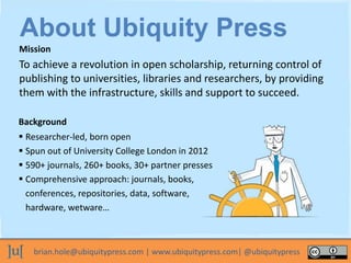 brian.hole@ubiquitypress.com | www.ubiquitypress.com| @ubiquitypress
To achieve a revolution in open scholarship, returning control of
publishing to universities, libraries and researchers, by providing
them with the infrastructure, skills and support to succeed.
Background
Mission
 Researcher-led, born open
 Spun out of University College London in 2012
 590+ journals, 260+ books, 30+ partner presses
 Comprehensive approach: journals, books,
conferences, repositories, data, software,
hardware, wetware…
About Ubiquity Press
 