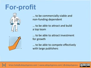 brian.hole@ubiquitypress.com | www.ubiquitypress.com| @ubiquitypress
For-profit
… to be commercially viable and
non-funding dependent
… to be able to attract and build
a top team
… to be able to attract investment
for growth
… to be able to compete effectively
with large publishers
 