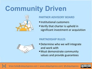 brian.hole@ubiquitypress.com | www.ubiquitypress.com| @ubiquitypress
Institutional customers
Must demonstrate community
values and provide guarantees
Determine who we will integrate
and work with
PARTNER ADVISORY BOARD
Verify that charter is upheld in
significant investment or acquisition
PARTNERSHIP RULES
Community Driven
 