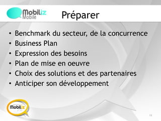 Préparer
• Benchmark du secteur, de la concurrence
• Business Plan
• Expression des besoins
• Plan de mise en oeuvre
• Choix des solutions et des partenaires
• Anticiper son développement
11
 