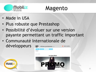 Magento
• Made in USA
• Plus robuste que Prestashop
• Possibilité d’évoluer sur une version
payante permettant un traffic important
• Communauté Internationale de
développeurs
17
 