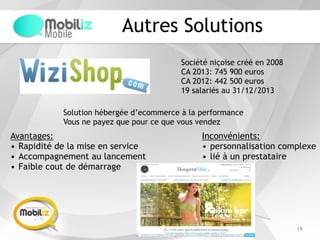 Autres Solutions
19
Société niçoise créé en 2008
CA 2013: 745 900 euros
CA 2012: 442 500 euros
19 salariés au 31/12/2013
Solution hébergée d’ecommerce à la performance
Vous ne payez que pour ce que vous vendez
Avantages:
• Rapidité de la mise en service
• Accompagnement au lancement
• Faible cout de démarrage
Inconvénients:
• personnalisation complexe
• lié à un prestataire
 