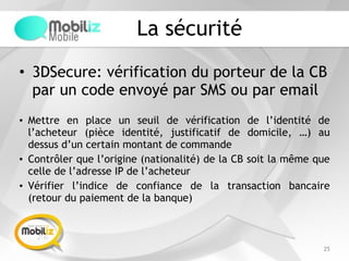 La sécurité
• 3DSecure: vérification du porteur de la CB
par un code envoyé par SMS ou par email
25
• Mettre en place un seuil de vérification de l’identité de
l’acheteur (pièce identité, justificatif de domicile, …) au
dessus d’un certain montant de commande
• Contrôler que l’origine (nationalité) de la CB soit la même que
celle de l’adresse IP de l’acheteur
• Vérifier l’indice de confiance de la transaction bancaire
(retour du paiement de la banque)
 