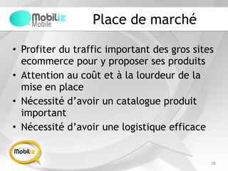 Place de marché
• Profiter du traffic important des gros sites
ecommerce pour y proposer ses produits
• Attention au coût et à la lourdeur de la
mise en place
• Nécessité d’avoir un catalogue produit
important
• Nécessité d’avoir une logistique efficace
28
 