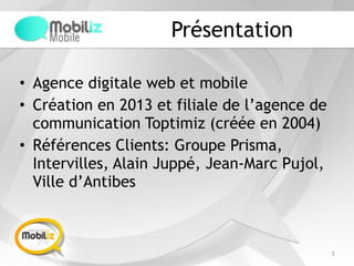 Présentation
• Agence digitale web et mobile
• Création en 2013 et filiale de l’agence de
communication Toptimiz (créée en 2004)
• Références Clients: Groupe Prisma,
Intervilles, Alain Juppé, Jean-Marc Pujol,
Ville d’Antibes
3
 