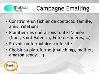 Campagne Emailing
• Construire un fichier de contacts: famille,
amis, relations
• Planifier des opérations toute l’année
(Noel, Saint Valentin, Fête des mères, …)
• Prévoir un formulaire sur le site
• Choisir sa plateforme (mailchimp, mailjet,
amazon sendy, …)
30
 