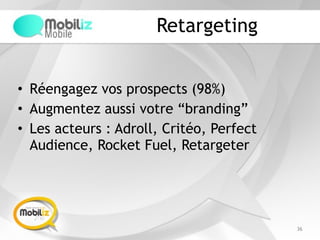 Retargeting
• Réengagez vos prospects (98%)
• Augmentez aussi votre “branding”
• Les acteurs : Adroll, Critéo, Perfect
Audience, Rocket Fuel, Retargeter
36
 