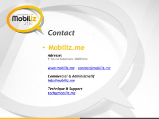 Contact
• Mobiliz.me
Adresse: 
11 bis rue Gubernatis 06000 Nice
www.mobiliz.me – contact@mobiliz.me
Commercial & Administratif
info@mobiliz.me
Technique & Support
tech@mobiliz.me
 