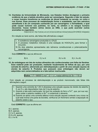SISTEMA SERIADO DE AVALIAÇÃO - 3ª FASE - 2º DIA



14. Cientistas da Universidade de Minnesota, nos Estados Unidos divulgaram a primeira
    evidência de que a bebida alcoólica pode ser cancerígena. Segundo a líder do estudo,
    o corpo humano transforma as moléculas do álcool existente na cerveja, no vinho e
    nos licores. Esse processo de metabolização forma o acetaldeído, que tem estrutura
    semelhante à de um composto conhecido por ser cancerígeno: o formaldeído, o qual
    pode causar tumores nos pulmões, no nariz, no cérebro e no sangue humano
    (leucemia). Causa também sérios danos ao DNA, o que pode acarretar outras
    anomalias no organismo.
                       Disponível em: http://noticias.uol.com.br/ciencia/ultimas-noticias/redacao/2012/08/22/ (Adaptado)

    Em relação ao texto acima, são feitas três afirmativas a seguir:

          I. A substância cancerígena produzida é o CH2O.
          II. O processo metabólico indicado é uma oxidação do HOCH2CH3 para formar o
               CH3CHO.
          III. Os dois aldeídos apresentados são isômeros constitucionais e potencialmente
               cancerígenos.

    Está CORRETO o que se afirma em

A) I.                  B) II.                 C) I e II.                  D) I e III.         E) I, II e III.

15. As embalagens em lata de muitos alimentos são confeccionadas com folha de flandres.
   Esse material pode ser produzido, mediante recobrimento de folhas de aço, por uma
   camada de estanho, adicionada por eletrodeposição a partir de uma solução aquosa de
   cloreto de estanho II. Produtos que possuem essa embalagem não devem ser
   adquiridos nem comercializados se a lata estiver machucada.

                       Dados: 1 F = 96500 C.mol-1; Q = i x t, massa atômica do Sn = 119 u.

 Com relação ao processo de eletrodeposição e ao produto mencionado, são feitas três
 afirmações a seguir:

        I. Quando uma corrente de 1,93 A atravessa uma solução aquosa de cloreto de estanho
             II, por 5 s, são depositados mais de 5 mg de estanho.
        II. Quando a lata está machucada, há risco de oxidação do ferro a Fe3+, que, por sua vez,
             pode oxidar o estanho metálico a Sn2+ e contaminar o alimento.
        III. Quando se aplica uma corrente elétrica numa solução aquosa contendo íons cromo na
             qual está imersa uma jante de bicicleta, verifica-se um fenômeno similar à deposição de
             estanho sobre o aço.

    Está CORRETO o que se afirma em

A) I, apenas.
B) II, apenas.
C) I e II, apenas.
D) II e III, apenas.
E) I, II e III.



                                                                                                                       10
 