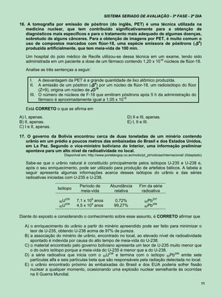 SISTEMA SERIADO DE AVALIAÇÃO - 3ª FASE - 2º DIA

16. A tomografia por emissão de pósitron (do inglês, PET) é uma técnica utilizada na
   medicina nuclear, que tem contribuído significativamente para a obtenção de
   diagnósticos mais específicos e para o tratamento mais adequado de algumas doenças,
   sobretudo de alguns cânceres. Para a obtenção de imagens por PET, é muito comum o
   uso de compostos marcados com flúor-18, uma espécie emissora de pósitrons (1β0)
   produzida artificialmente, que tem meia-vida de 100 min.
   Um hospital do polo médico de Recife utilizou-se dessa técnica em um exame, tendo sido
   administrada em um paciente a dose de um fármaco contendo 1,20 x 1018 núcleos de flúor-18.
   Analise as três sentenças a seguir:

      I.   A desvantagem da PET é a grande quantidade de lixo atômico produzida.
      II.  A emissão de um pósitron (1β0) por um núcleo de flúor-18, um radioisótopo do flúor
           (Z=9), origina um núcleo de 8O18
      III. O número de núcleos de F-18 que emitiram pósitrons após 5 h da administração do
           fármaco é aproximadamente igual a 1,05 x 1018

   Está CORRETO o que se afirma em
A) I, apenas.                                                    D) II e III, apenas.
B) II, apenas.                                                   E) I, II e III.
C) I e II, apenas.

17. O governo da Bolívia encontrou cerca de duas toneladas de um minério contendo
   urânio em um prédio a poucos metros das embaixadas do Brasil e dos Estados Unidos,
   em La Paz. Segundo o vice-ministro boliviano do Interior, uma informação preliminar
   apontava para um alto nível de radioatividade no local.
                        Disponível em: http://www.portalangop.co.ao/motix/pt_pt/noticias/internacional/ (Adaptado)

   Sabe-se que o urânio natural é constituído principalmente pelos isótopos U-235 e U-238 e,
   após o seu enriquecimento, pode ser utilizado para produção de artefatos bélicos. A tabela a
   seguir apresenta algumas informações acerca desses isótopos do urânio e das séries
   radioativas iniciadas com U-235 e U-238.

                                  Período de          Abundância         Fim da série
                     Isótopo
                                  meia-vida             relativa          radioativa
                        235
                     92U        7,1 x 108 anos           0,72%              82Pb
                                                                                   207
                        238
                     92U        4,5 x 109 anos          99,27%              82Pb
                                                                                   206



Diante do exposto e considerando o conhecimento sobre esse assunto, é CORRETO afirmar que

   A) o enriquecimento do urânio a partir do minério apreendido pode ser feito para minimizar o
      teor de U-235, obtendo U-238 acima de 97% de pureza.
   B) a associação do minério de urânio, encontrado no local, ao elevado nível de radioatividade
      apontado é indevida por causa do alto tempo de meia-vida do U-238.
   C) o material encontrado pelo governo boliviano apresenta um teor de U-235 muito menor que
      o do outro isótopo porque a meia-vida do U-235 é menor que a do U-238.
   D) a série radioativa que inicia com o 92U238 e termina com o isótopo 82Pb206 emite sete
      partículas alfa e seis partículas beta que são responsáveis pela radiação detectada no local.
   E) o urânio encontrado próximo às embaixadas do Brasil e dos EUA poderia sofrer fissão
      nuclear a qualquer momento, ocasionando uma explosão nuclear semelhante às ocorridas
      na II Guerra Mundial.

                                                                                                                 11
 