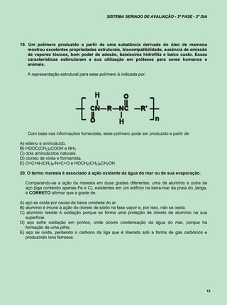 SISTEMA SERIADO DE AVALIAÇÃO - 3ª FASE - 2º DIA




19. Um polímero produzido a partir de uma substância derivada do óleo de mamona
    mostrou excelentes propriedades estruturais, biocompatibilidade, ausência de emissão
    de vapores tóxicos, bom poder de adesão, baixíssima hidrofilia e baixo custo. Essas
    características estimularam a sua utilização em próteses para seres humanos e
    animais.

   A representação estrutural para esse polímero é indicada por:




   Com base nas informações fornecidas, esse polímero pode ser produzido a partir de

A) etileno e aminoácido.
B) HOOC(CH2)4COOH e NH3.
C) dois aminoácidos naturais.
D) cloreto de vinila e formamida.
E) O=C=N-(CH2)6-N=C=O e HOCH2(CH2)8CH2OH.

20. O termo maresia é associado à ação oxidante da água do mar ou de sua evaporação.

  Comparando-se a ação da maresia em duas grades diferentes, uma de alumínio e outra de
  aço (liga contendo apenas Fe e C), existentes em um edifício na beira-mar da praia do Janga,
  é CORRETO afirmar que a grade de

A) aço se oxida por causa da baixa umidade do ar.
B) alumínio é imune à ação do cloreto de sódio na fase vapor e, por isso, não se oxida.
C) alumínio resiste à oxidação porque se forma uma proteção de cloreto de alumínio na sua
   superfície.
D) aço sofre oxidação em pontos, onde ocorre condensação da água do mar, porque há
   formação de uma pilha.
E) aço se oxida, perdendo o carbono da liga que é liberado sob a forma de gás carbônico e
   produzindo íons ferrosos.




                                                                                             13
 